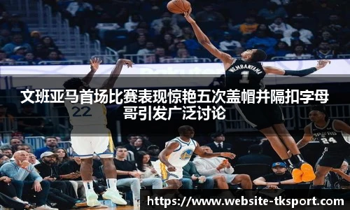 文班亚马首场比赛表现惊艳五次盖帽并隔扣字母哥引发广泛讨论