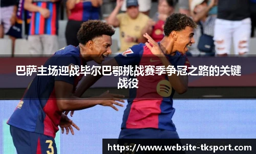 巴萨主场迎战毕尔巴鄂挑战赛季争冠之路的关键战役