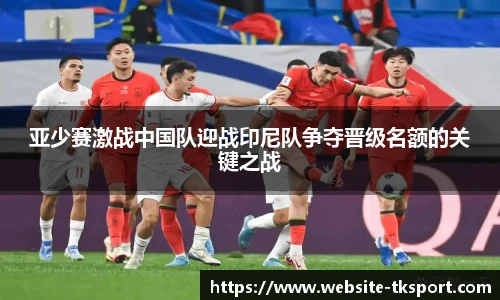 亚少赛激战中国队迎战印尼队争夺晋级名额的关键之战