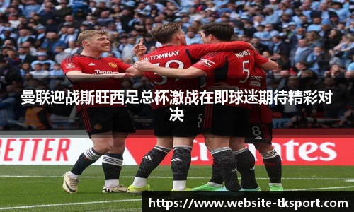 曼联迎战斯旺西足总杯激战在即球迷期待精彩对决