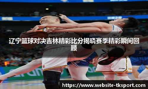 辽宁篮球对决吉林精彩比分揭晓赛季精彩瞬间回顾