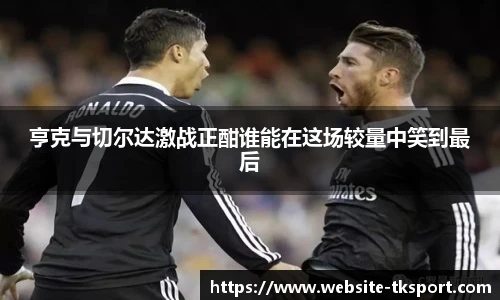 亨克与切尔达激战正酣谁能在这场较量中笑到最后